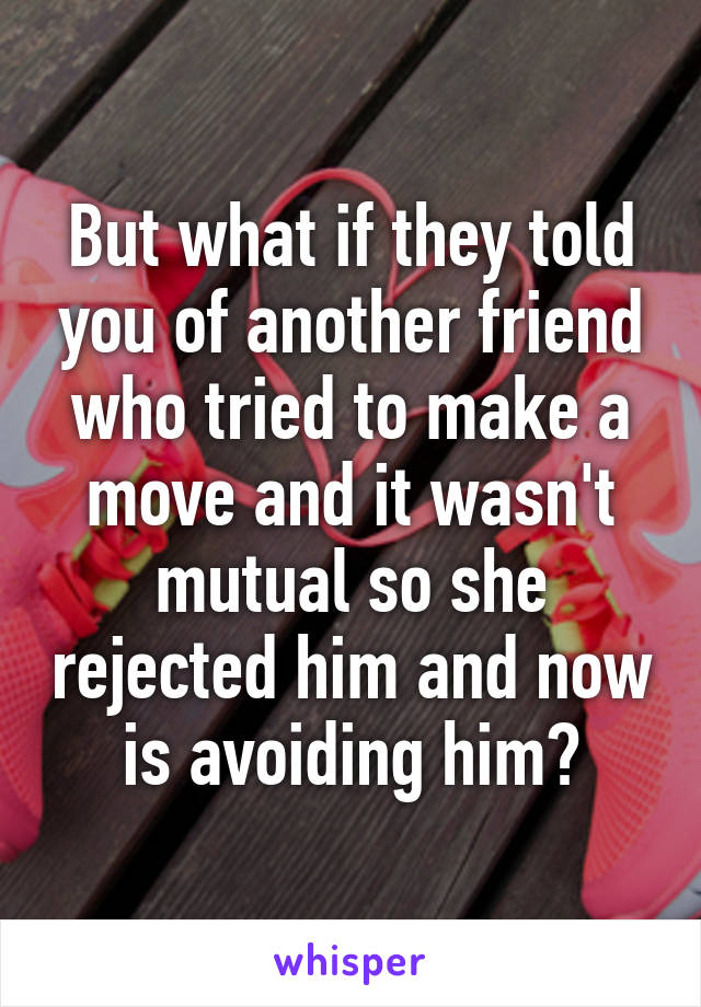 But what if they told you of another friend who tried to make a move and it wasn't mutual so she rejected him and now is avoiding him?