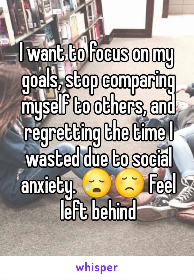 I want to focus on my goals, stop comparing myself to others, and regretting the time I wasted due to social anxiety. 😥😞 Feel left behind