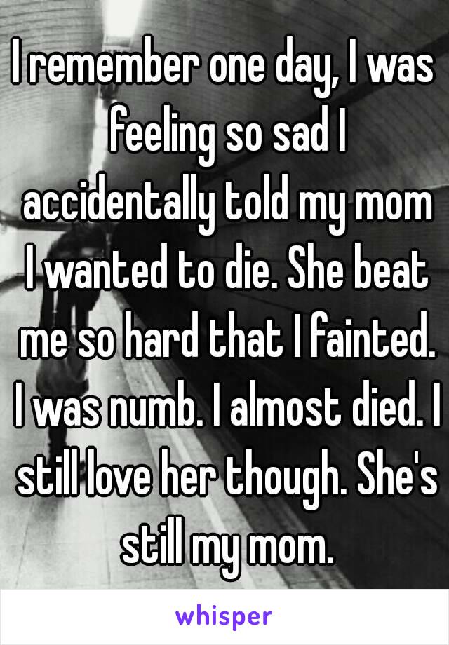 I remember one day, I was feeling so sad I accidentally told my mom I wanted to die. She beat me so hard that I fainted. I was numb. I almost died. I still love her though. She's still my mom.