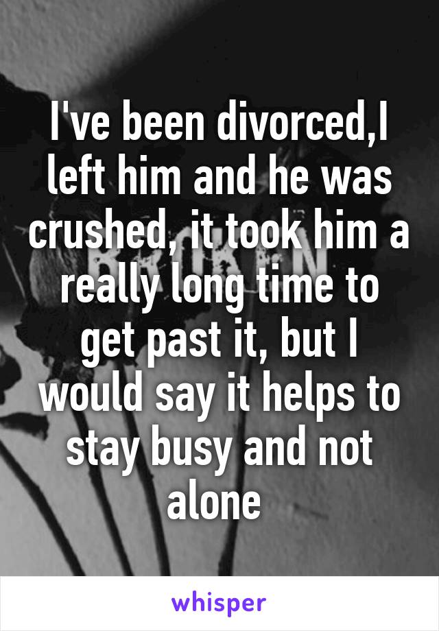 I've been divorced,I left him and he was crushed, it took him a really long time to get past it, but I would say it helps to stay busy and not alone 