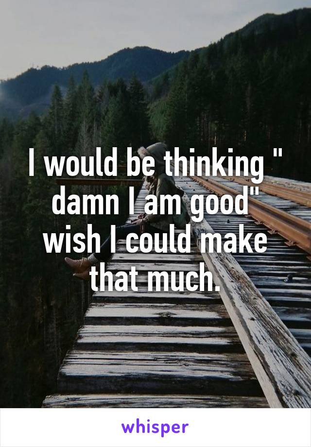 I would be thinking " damn I am good" wish I could make that much.