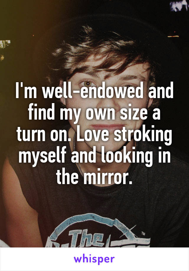 I'm well-endowed and find my own size a turn on. Love stroking myself and looking in the mirror.