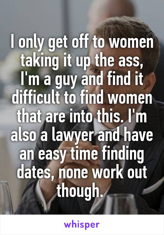 I only get off to women taking it up the ass, I'm a guy and find it difficult to find women that are into this. I'm also a lawyer and have an easy time finding dates, none work out though. 