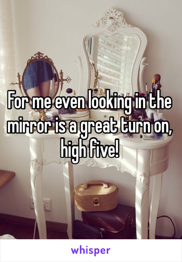 For me even looking in the mirror is a great turn on, high five!