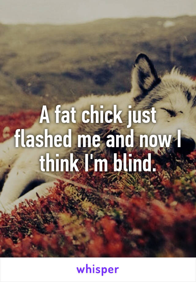 A fat chick just flashed me and now I think I'm blind.