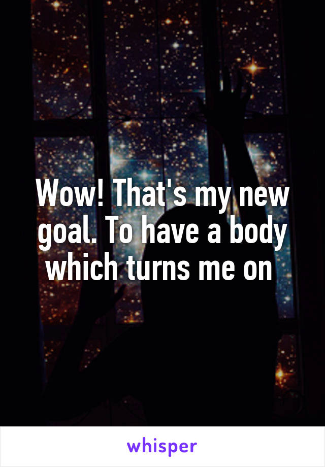 Wow! That's my new goal. To have a body which turns me on 