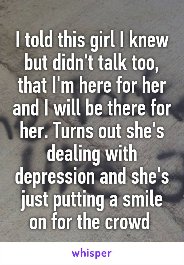 I told this girl I knew but didn't talk too, that I'm here for her and I will be there for her. Turns out she's dealing with depression and she's just putting a smile on for the crowd 