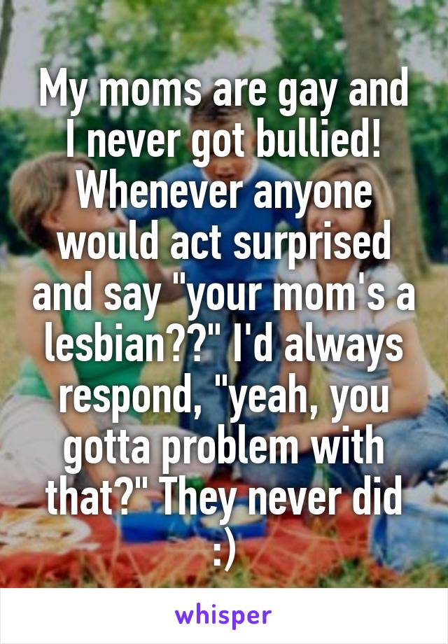 My moms are gay and I never got bullied! Whenever anyone would act surprised and say "your mom's a lesbian??" I'd always respond, "yeah, you gotta problem with that?" They never did :)
