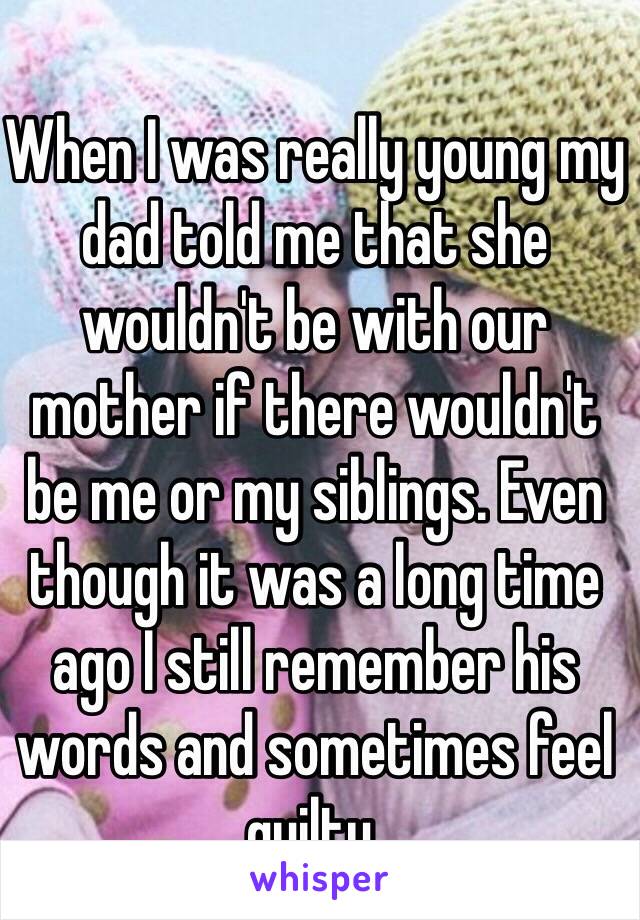 When I was really young my dad told me that she wouldn't be with our mother if there wouldn't be me or my siblings. Even though it was a long time ago I still remember his words and sometimes feel quilty.