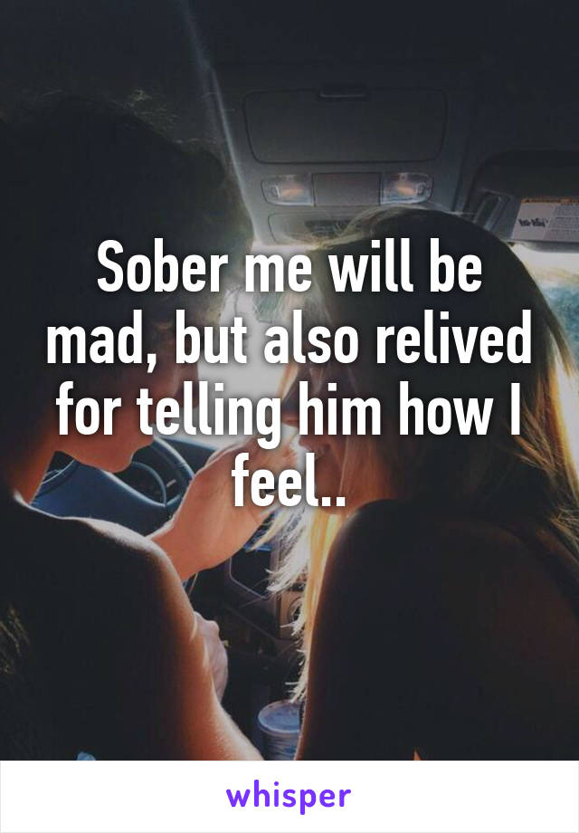 Sober me will be mad, but also relived for telling him how I feel..
