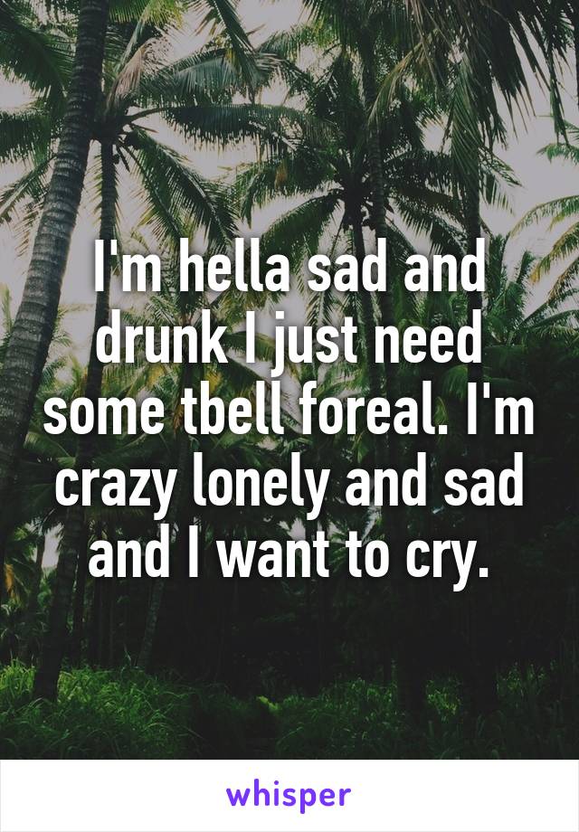 I'm hella sad and drunk I just need some tbell foreal. I'm crazy lonely and sad and I want to cry.