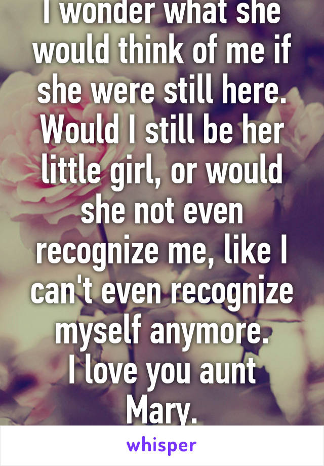 I wonder what she would think of me if she were still here. Would I still be her little girl, or would she not even recognize me, like I can't even recognize myself anymore.
I love you aunt Mary.
I'm sorry.