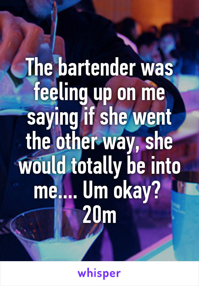 The bartender was feeling up on me saying if she went the other way, she would totally be into me.... Um okay? 
20m