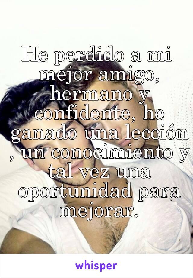 He perdido a mi mejor amigo, hermano y confidente, he ganado una lección , un conocimiento y tal vez una oportunidad para mejorar.