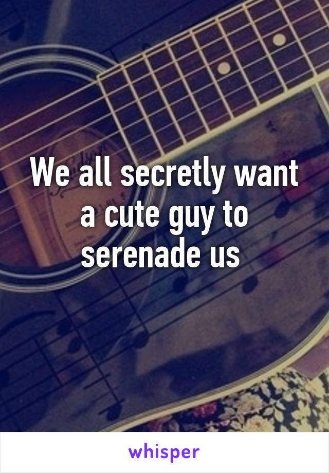 We all secretly want a cute guy to serenade us 
