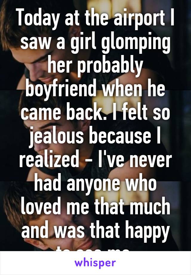 Today at the airport I saw a girl glomping her probably boyfriend when he came back. I felt so jealous because I realized - I've never had anyone who loved me that much and was that happy to see me.