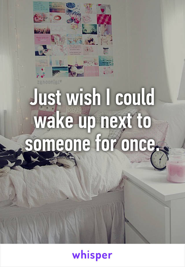 Just wish I could wake up next to someone for once.
