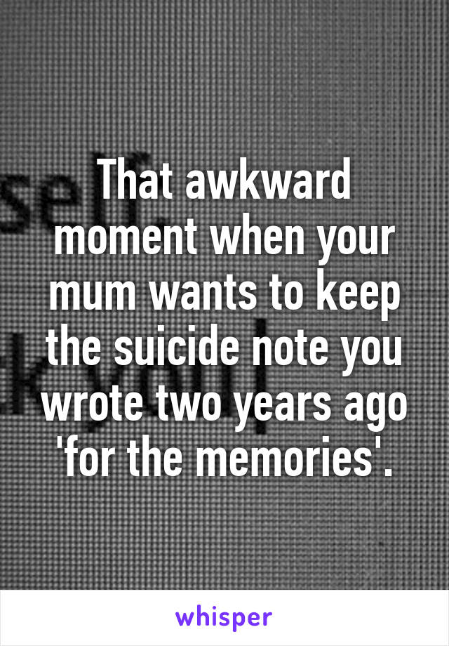 That awkward moment when your mum wants to keep the suicide note you wrote two years ago 'for the memories'.