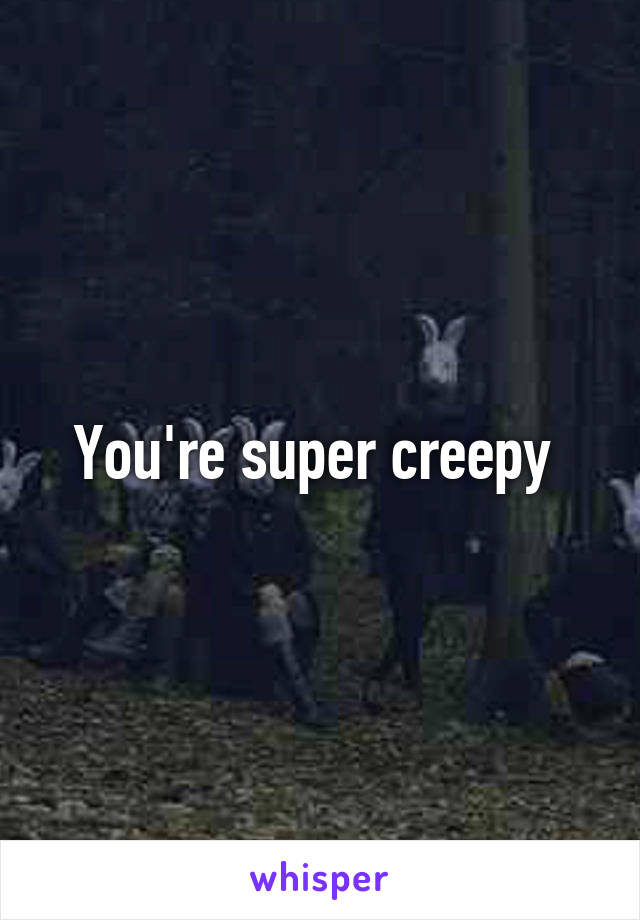 You're super creepy 