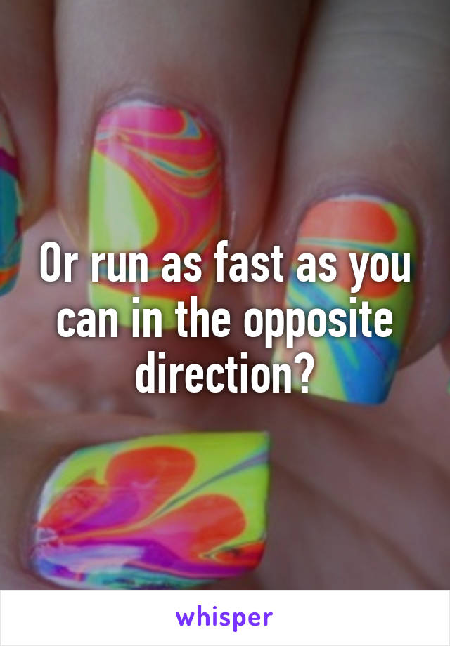 Or run as fast as you can in the opposite direction?