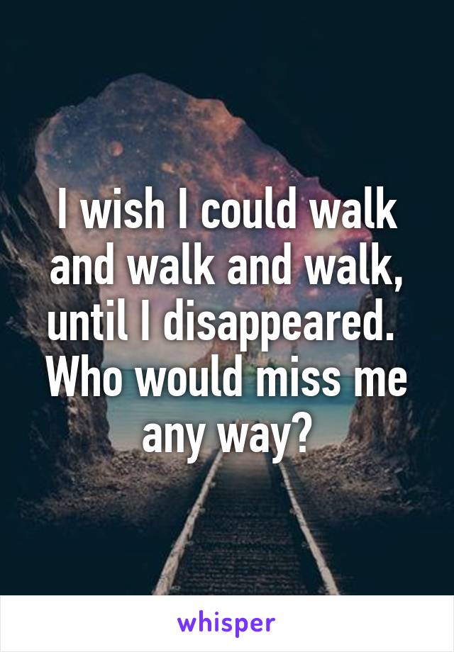 I wish I could walk and walk and walk, until I disappeared. 
Who would miss me any way?