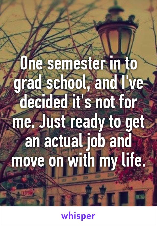 One semester in to grad school, and I've decided it's not for me. Just ready to get an actual job and move on with my life.