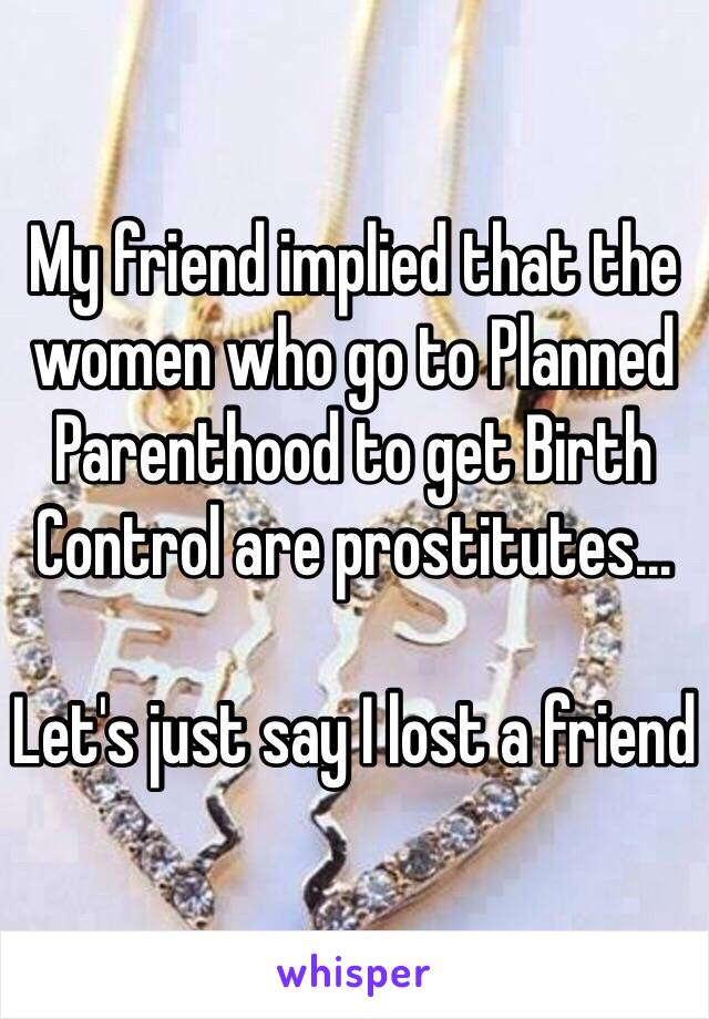 My friend implied that the women who go to Planned Parenthood to get Birth Control are prostitutes…

Let's just say I lost a friend