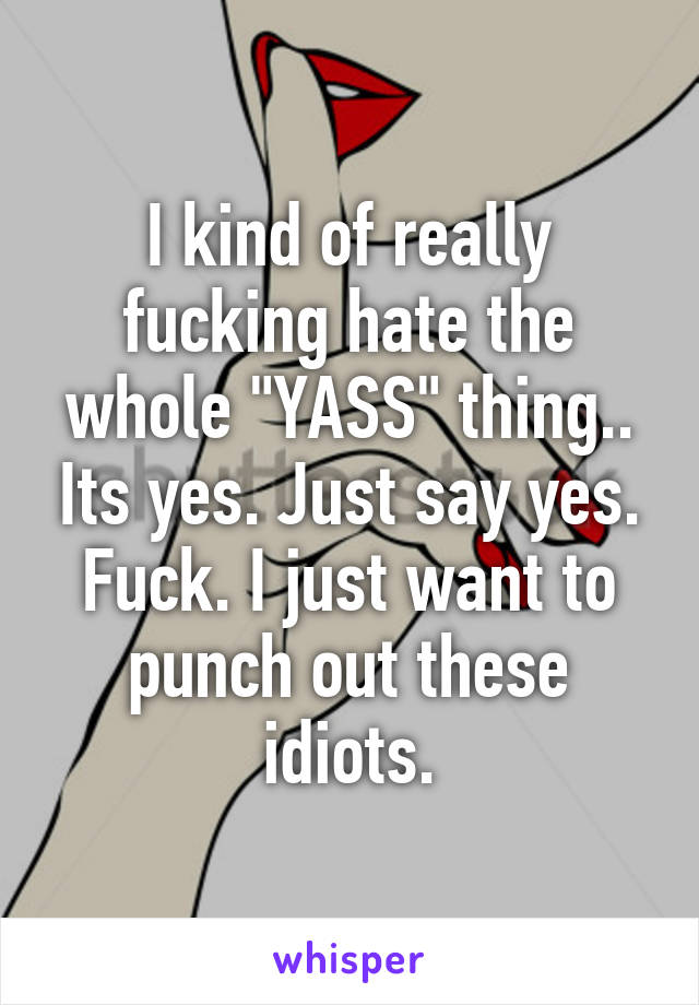 I kind of really fucking hate the whole "YASS" thing.. Its yes. Just say yes. Fuck. I just want to punch out these idiots.