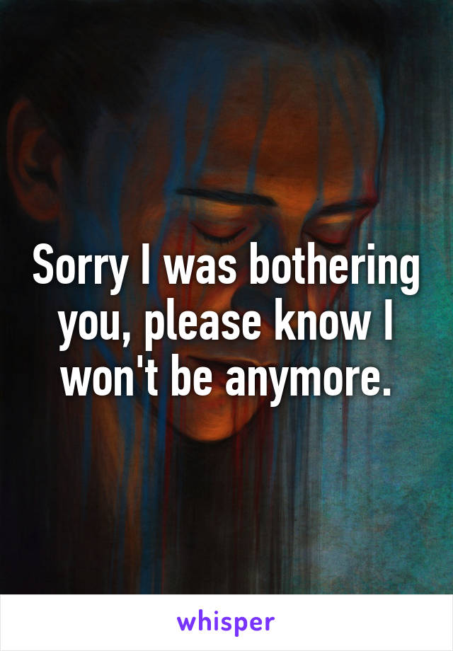 Sorry I was bothering you, please know I won't be anymore.