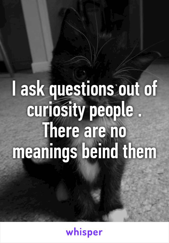 I ask questions out of curiosity people . There are no meanings beind them