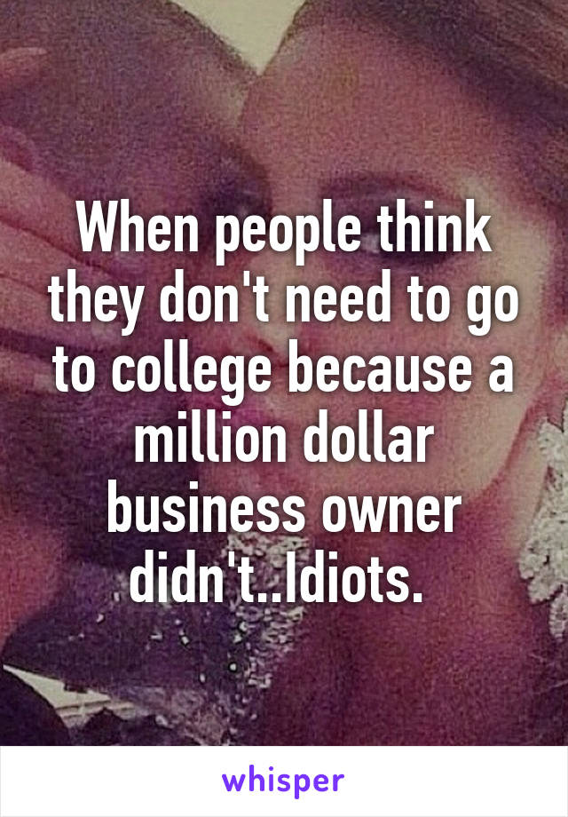 When people think they don't need to go to college because a million dollar business owner didn't..Idiots. 