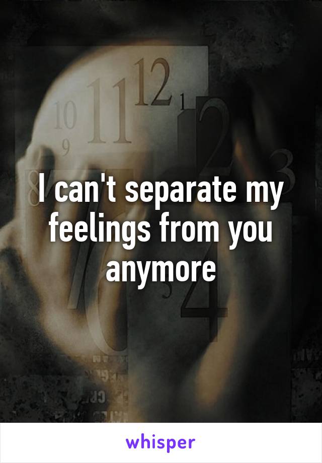 I can't separate my feelings from you anymore