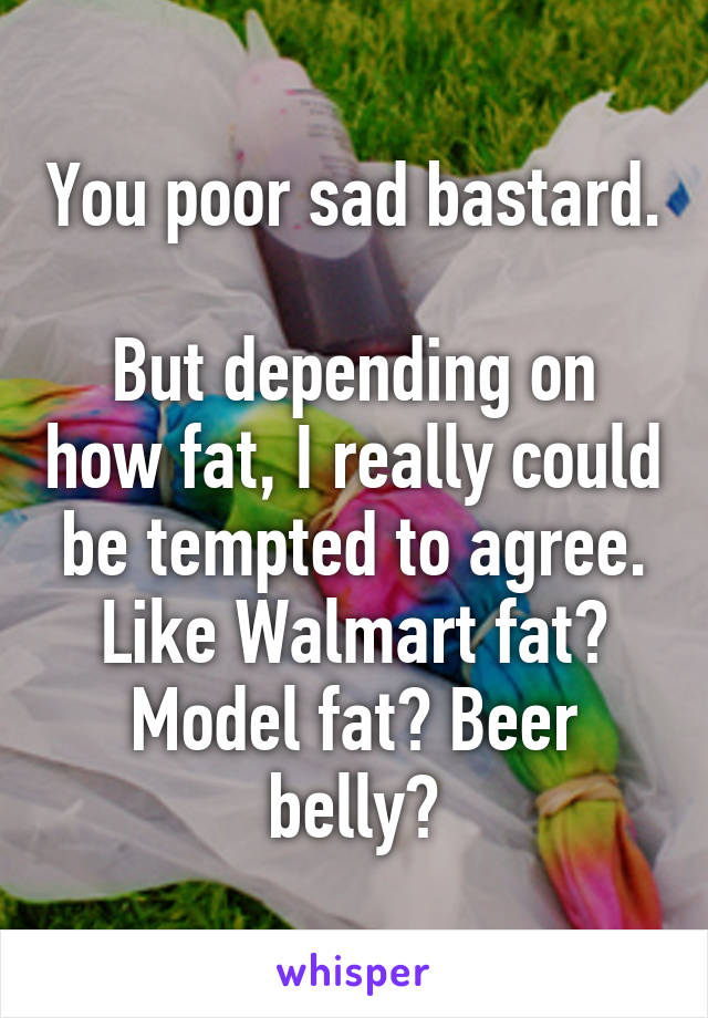 You poor sad bastard.

But depending on how fat, I really could be tempted to agree. Like Walmart fat? Model fat? Beer belly?