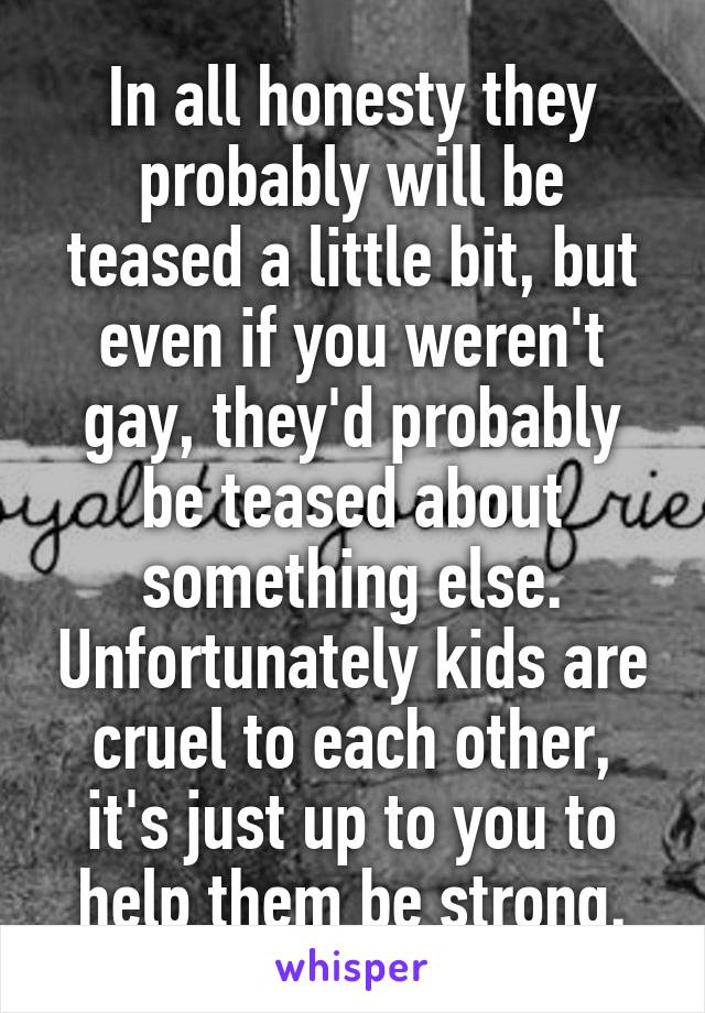 In all honesty they probably will be teased a little bit, but even if you weren't gay, they'd probably be teased about something else. Unfortunately kids are cruel to each other, it's just up to you to help them be strong.