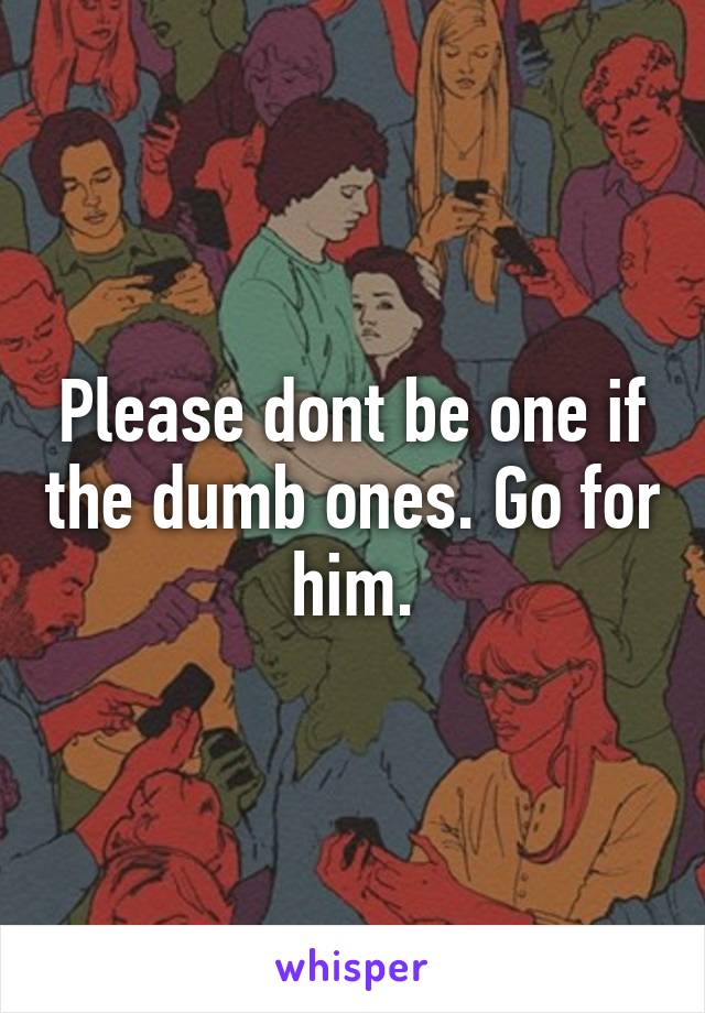 Please dont be one if the dumb ones. Go for him.