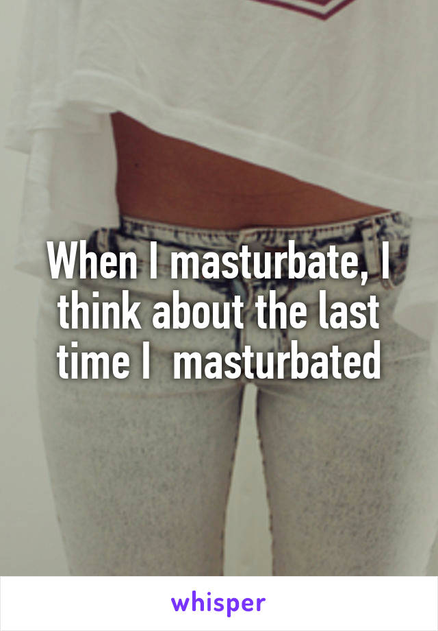 When I masturbate, I think about the last time I  masturbated