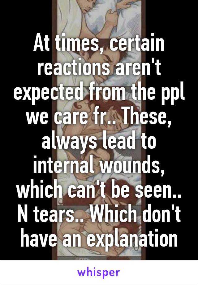 At times, certain reactions aren't expected from the ppl we care fr.. These, always lead to internal wounds, which can't be seen.. N tears.. Which don't have an explanation