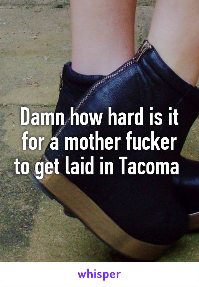 Damn how hard is it for a mother fucker to get laid in Tacoma 