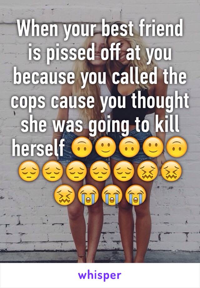 When your best friend is pissed off at you because you called the cops cause you thought she was going to kill herself 🙃🙂🙃🙂🙃😔😔😔😔😔😖😖😖😭😭😭