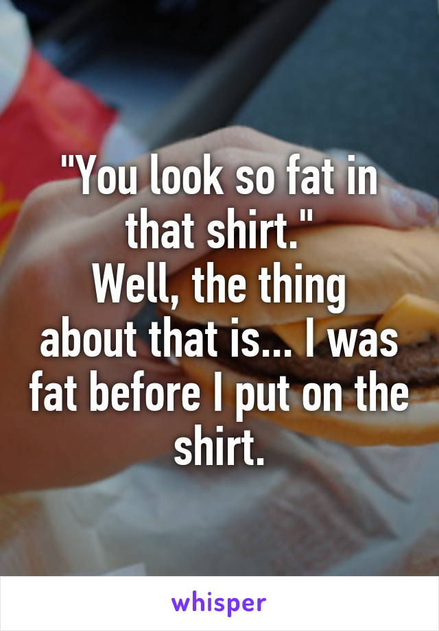 "You look so fat in that shirt."
Well, the thing about that is... I was fat before I put on the shirt.