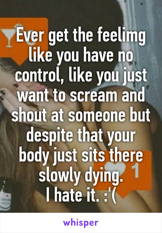 Ever get the feelimg like you have no control, like you just want to scream and shout at someone but despite that your body just sits there slowly dying.
I hate it. :'(