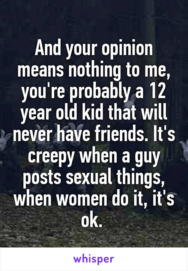 And your opinion means nothing to me, you're probably a 12 year old kid that will never have friends. It's creepy when a guy posts sexual things, when women do it, it's ok. 