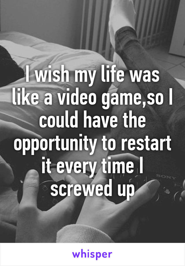 I wish my life was like a video game,so I could have the opportunity to restart it every time I screwed up