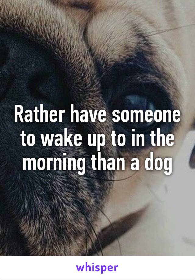 Rather have someone to wake up to in the morning than a dog