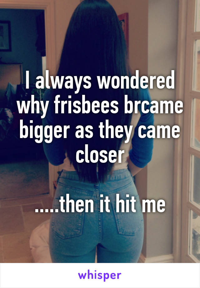 I always wondered why frisbees brcame bigger as they came closer

.....then it hit me