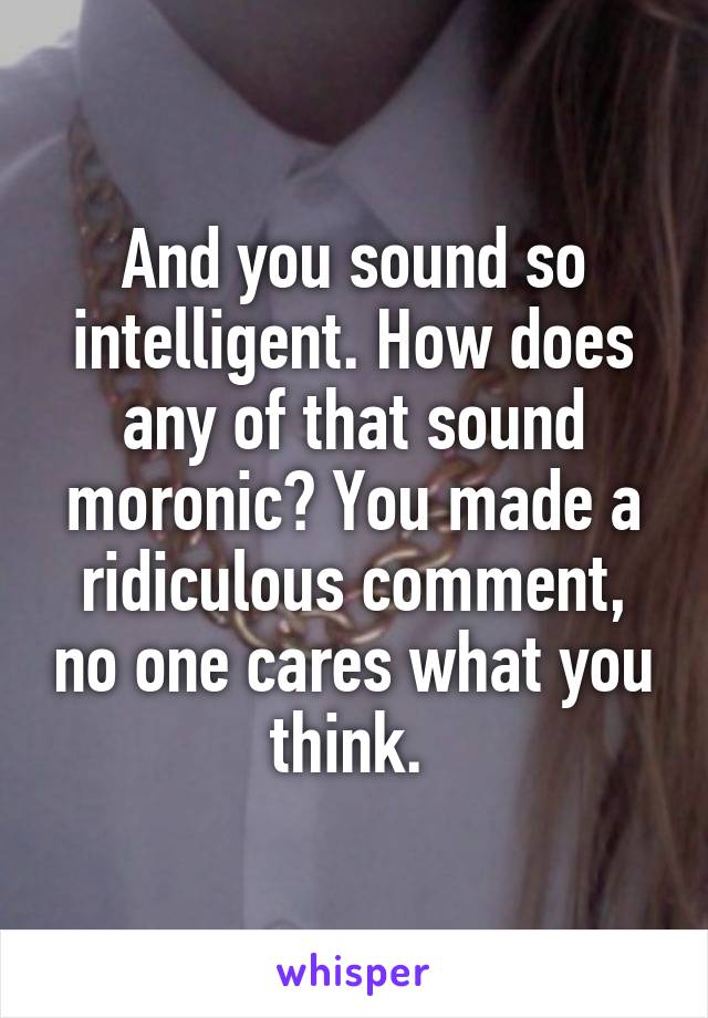 And you sound so intelligent. How does any of that sound moronic? You made a ridiculous comment, no one cares what you think. 