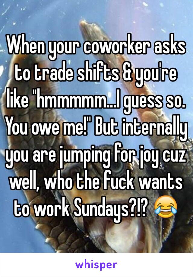 When your coworker asks to trade shifts & you're like "hmmmmm...I guess so. You owe me!" But internally you are jumping for joy cuz well, who the fuck wants to work Sundays?!? 😂