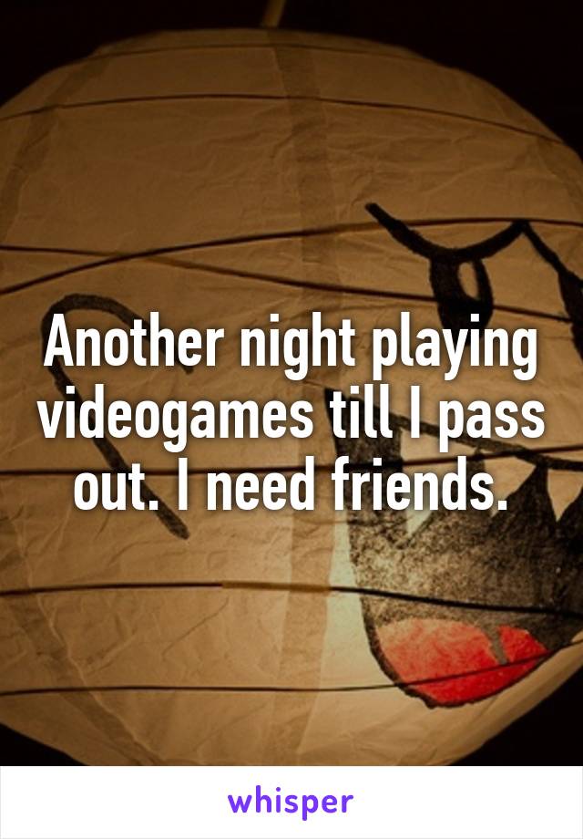 Another night playing videogames till I pass out. I need friends.