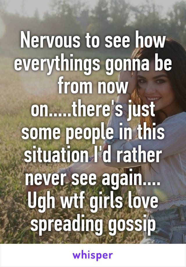 Nervous to see how everythings gonna be from now on.....there's just some people in this situation I'd rather never see again.... Ugh wtf girls love spreading gossip