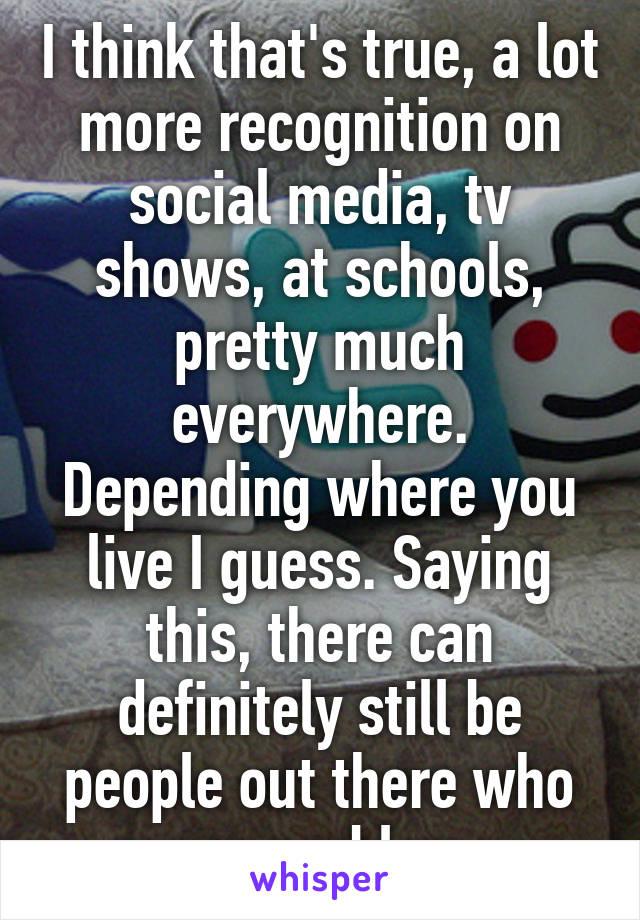 I think that's true, a lot more recognition on social media, tv shows, at schools, pretty much everywhere. Depending where you live I guess. Saying this, there can definitely still be people out there who cause problems. 